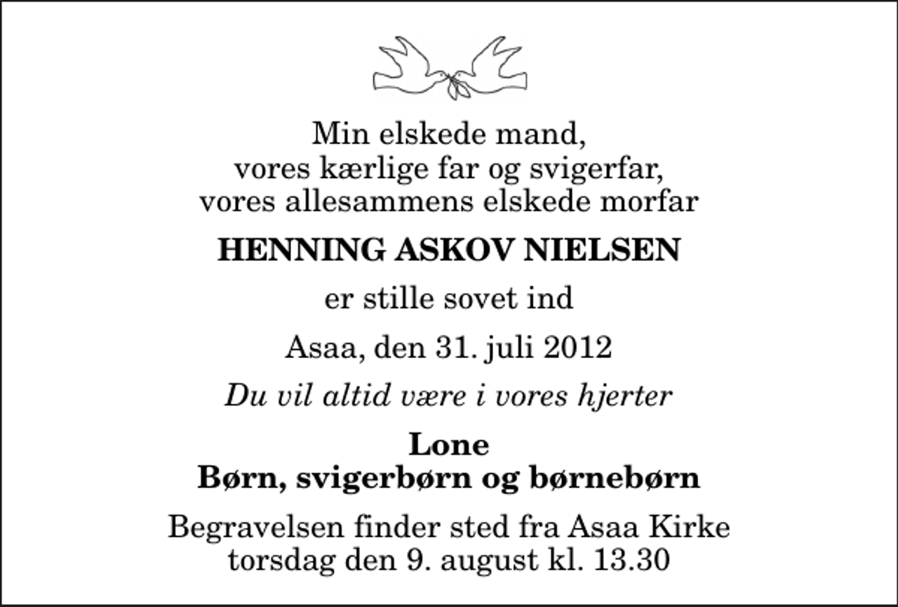 <p>Min elskede mand, vores kærlige far og svigerfar, vores allesammens elskede morfar<br />Henning Askov Nielsen<br />er stille sovet ind<br />Asaa, den 31. juli 2012<br />Du vil altid være i vores hjerter<br />Lone Børn, svigerbørn og børnebørn<br />Begravelsen finder sted fra Aså Kirke torsdag den 9. august kl. 13.30</p>