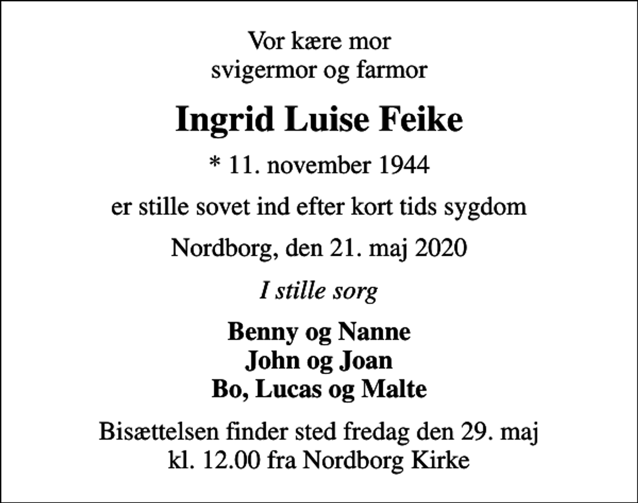 <p>Vor kære mor svigermor og farmor<br />Ingrid Luise Feike<br />* 11. november 1944<br />er stille sovet ind efter kort tids sygdom<br />Nordborg, den 21. maj 2020<br />I stille sorg<br />Benny og Nanne John og Joan Bo, Lucas og Malte<br />Bisættelsen finder sted fredag den 29. maj kl. 12.00 fra Nordborg Kirke</p>