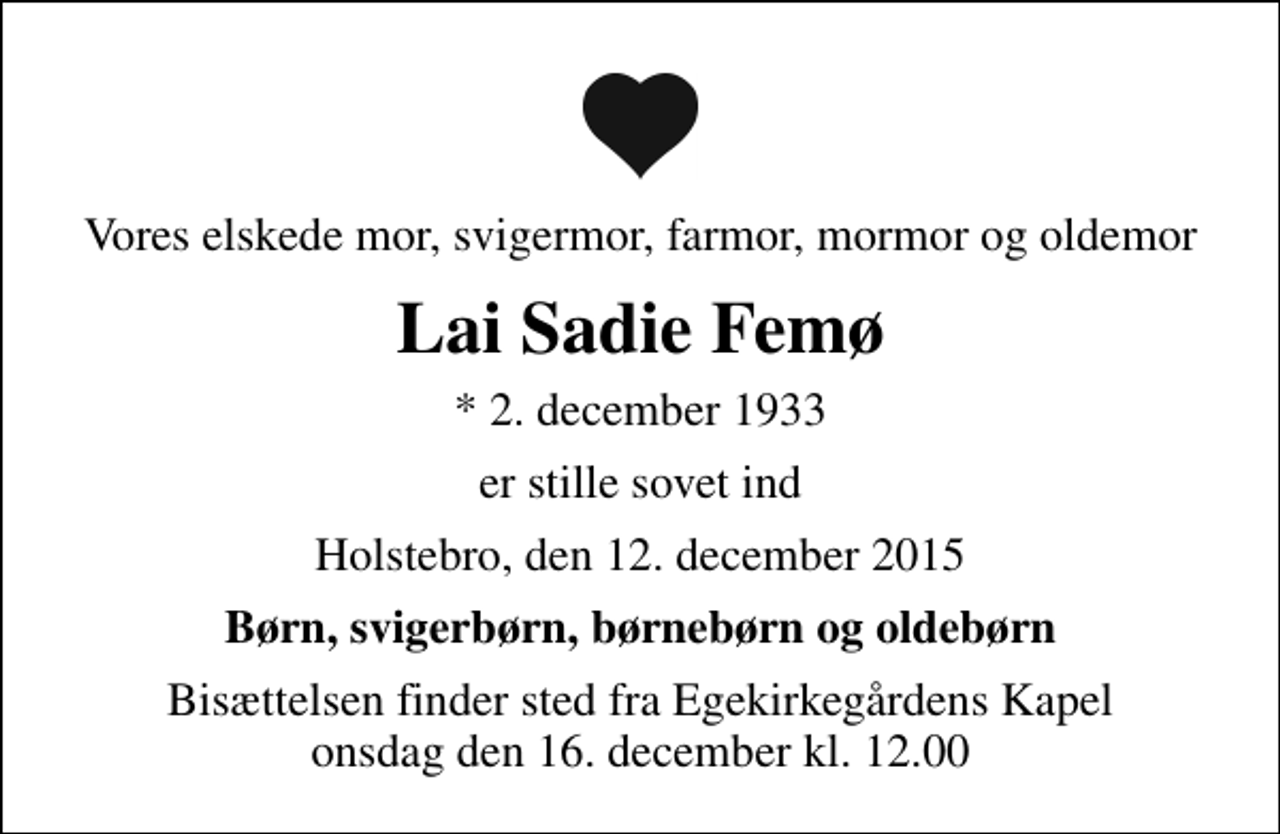 <p>Vores elskede mor, svigermor, farmor, mormor og oldemor<br />Lai Sadie Femø<br />* 2. december 1933<br />er stille sovet ind<br />Holstebro, den 12. december 2015<br />Børn, svigerbørn, børnebørn og oldebørn<br />Bisættelsen finder sted fra Egekirkegårdens Kapel onsdag den 16. december kl. 12.00</p>