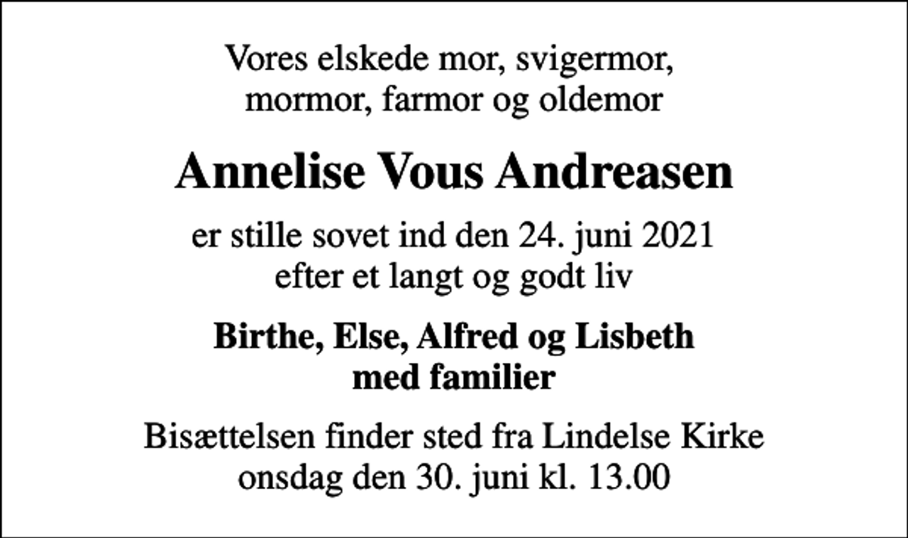 <p>Vores elskede mor, svigermor, mormor, farmor og oldemor<br />Annelise Vous Andreasen<br />er stille sovet ind den 24. juni 2021 efter et langt og godt liv<br />Birthe, Else, Alfred og Lisbeth med familier<br />Bisættelsen finder sted fra Lindelse Kirke onsdag den 30. juni kl. 13.00</p>