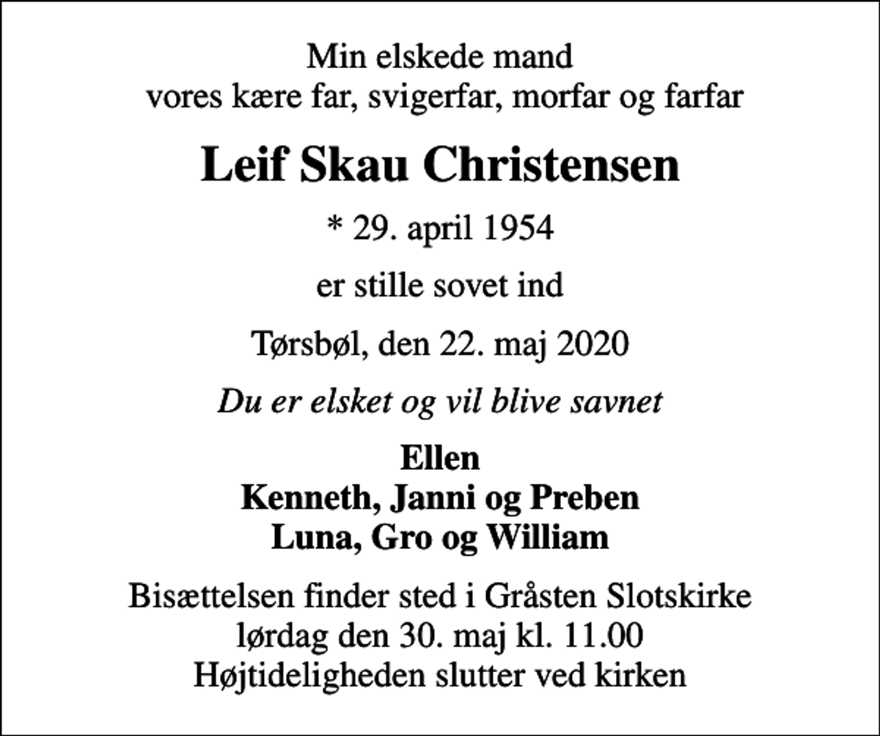 <p>Min elskede mand vores kære far, svigerfar, morfar og farfar<br />Leif Skau Christensen<br />* 29. april 1954<br />er stille sovet ind<br />Tørsbøl, den 22. maj 2020<br />Du er elsket og vil blive savnet<br />Ellen Kenneth, Janni og Preben Luna, Gro og William<br />Bisættelsen finder sted i Gråsten Slotskirke lørdag den 30. maj kl. 11.00 Højtideligheden slutter ved kirken</p>