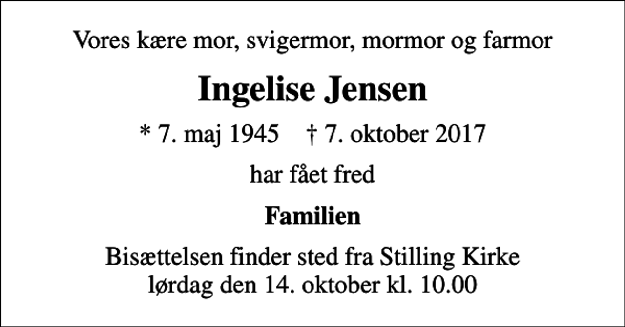 <p>Vores kære mor, svigermor, mormor og farmor<br />Ingelise Jensen<br />* 7. maj 1945 ✝ 7. oktober 2017<br />har fået fred<br />Familien<br />Bisættelsen finder sted fra Stilling Kirke lørdag den 14. oktober kl. 10.00</p>