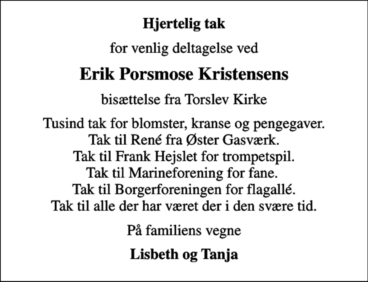 <p>Hjertelig tak<br />for venlig deltagelse ved<br />Erik Porsmose Kristensens<br />bisættelse fra Torslev Kirke<br />Tusind tak for blomster, kranse og pengegaver. Tak til René fra Øster Gasværk. Tak til Frank Hejslet for trompetspil. Tak til Marineforening for fane. Tak til Borgerforeningen for flagallé. Tak til alle der har været der i den svære tid.<br />På familiens vegne<br />Lisbeth og Tanja</p>