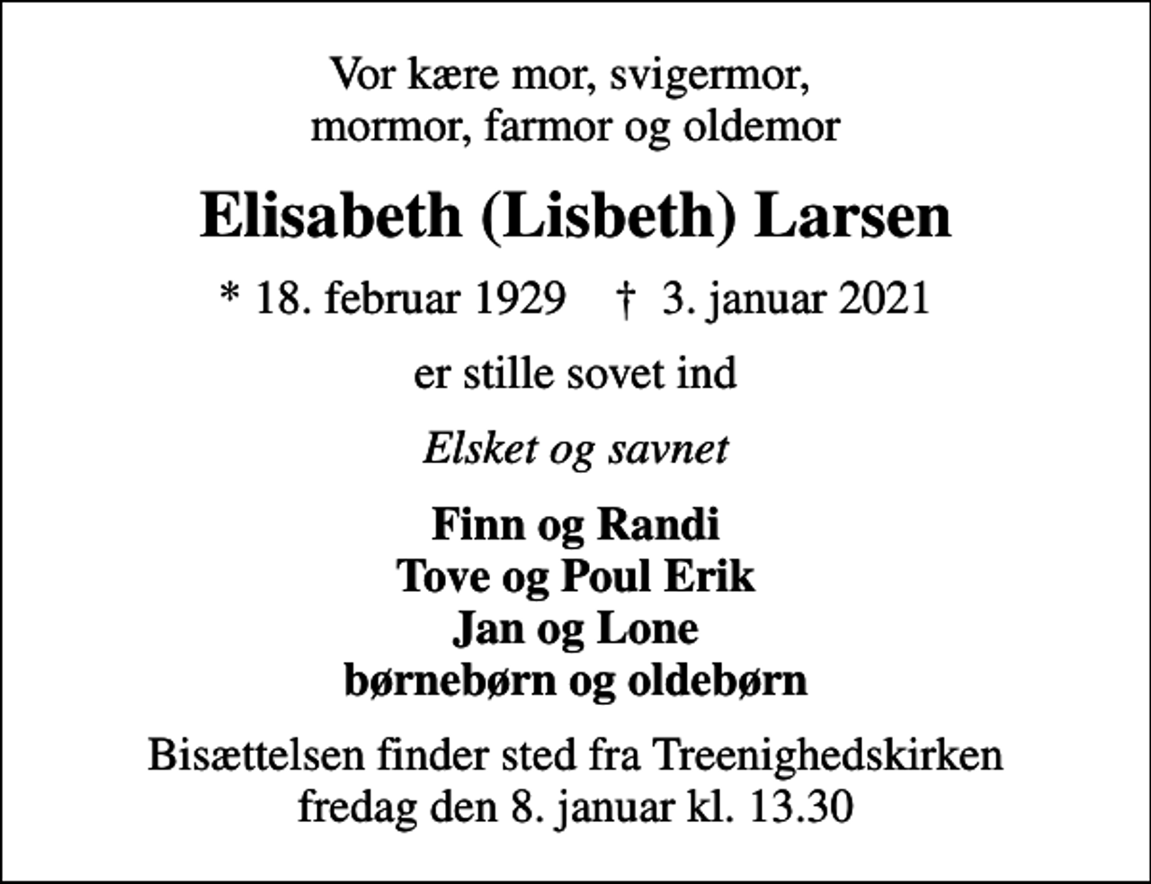 <p>Vor kære mor, svigermor, mormor, farmor og oldemor<br />Elisabeth (Lisbeth) Larsen<br />* 18. februar 1929 ✝ 3. januar 2021<br />er stille sovet ind<br />Elsket og savnet<br />Finn og Randi Tove og Poul Erik Jan og Lone børnebørn og oldebørn<br />Bisættelsen finder sted fra Treenighedskirken fredag den 8. januar kl. 13.30</p>