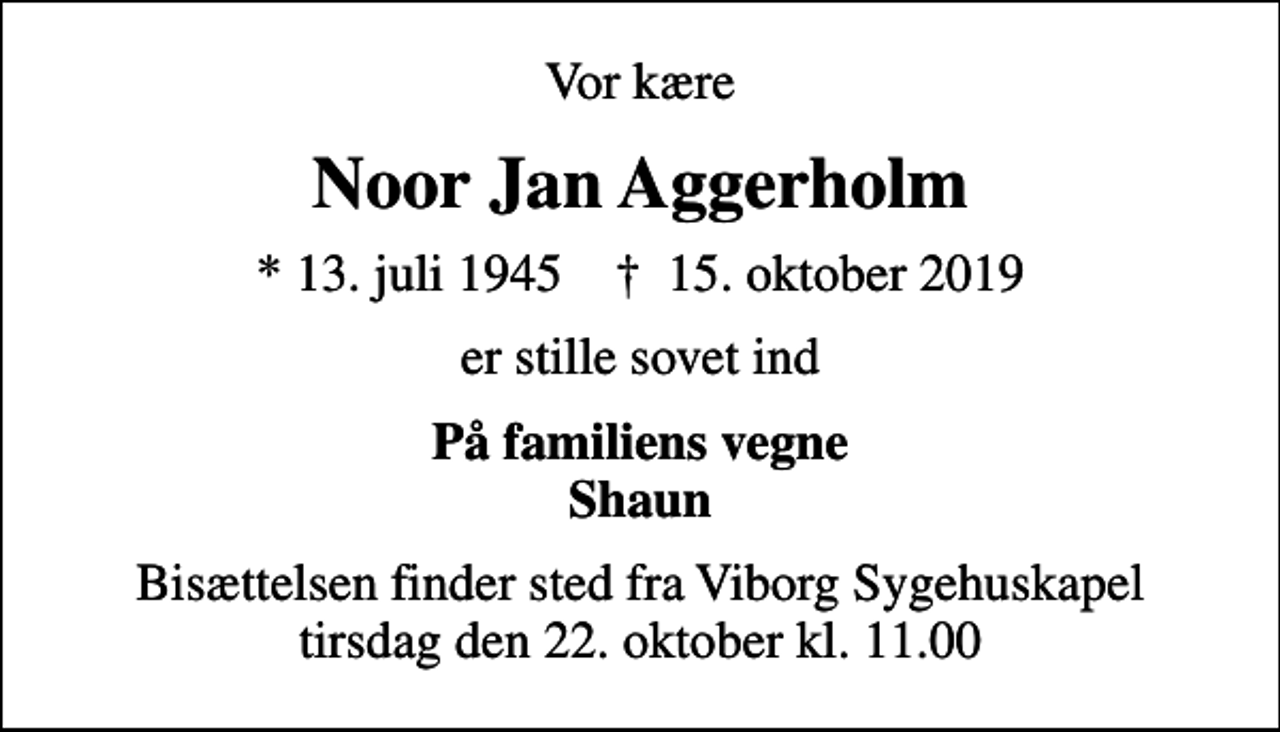 <p>Vor kære<br />Noor Jan Aggerholm<br />* 13. juli 1945 ✝ 15. oktober 2019<br />er stille sovet ind<br />På familiens vegne Shaun<br />Bisættelsen finder sted fra Viborg Sygehuskapel tirsdag den 22. oktober kl. 11.00</p>