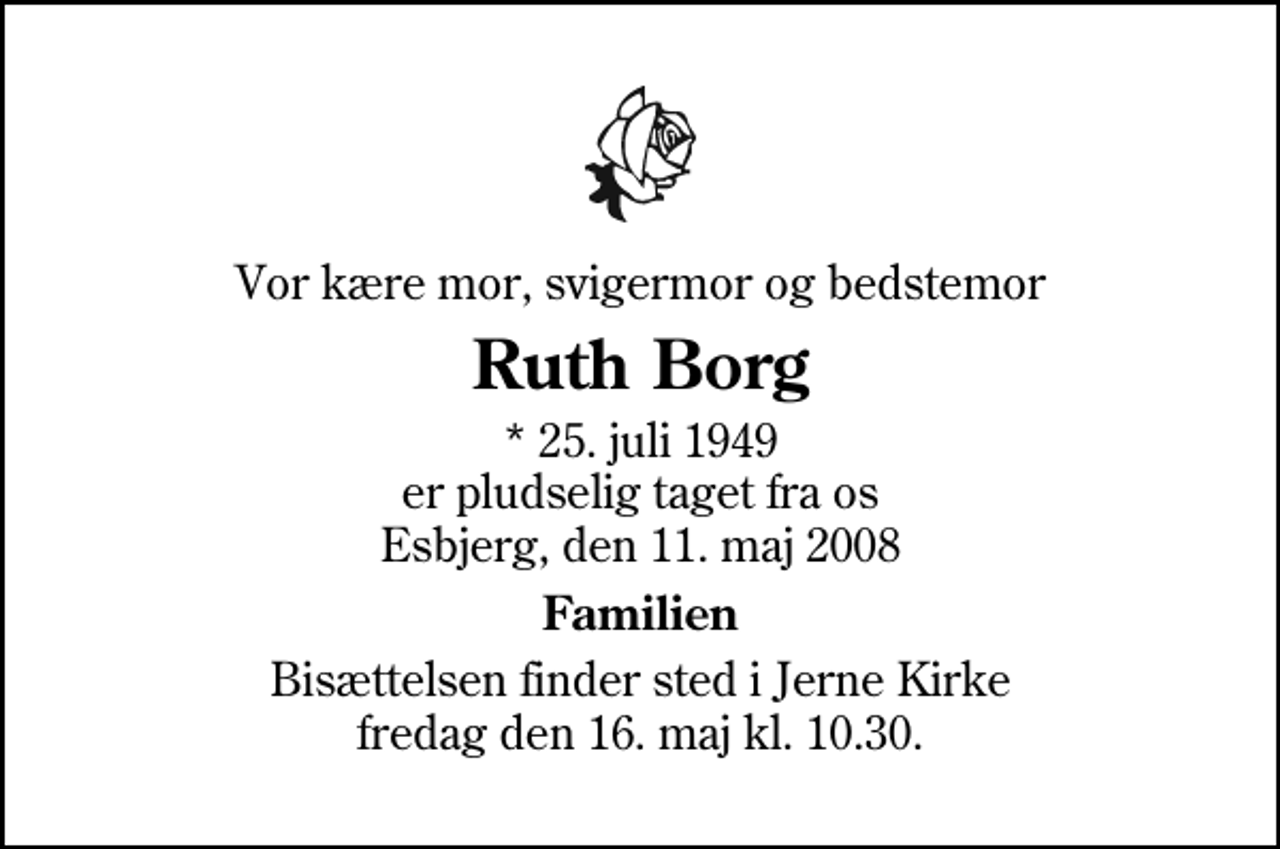 <p>Vor kære mor, svigermor og bedstemor<br />Ruth Borg<br />* 25. juli 1949 er pludselig taget fra os Esbjerg, den 11. maj 2008<br />Familien<br />Bisættelsen finder sted i Jerne Kirke fredag den 16. maj kl. 10.30</p>