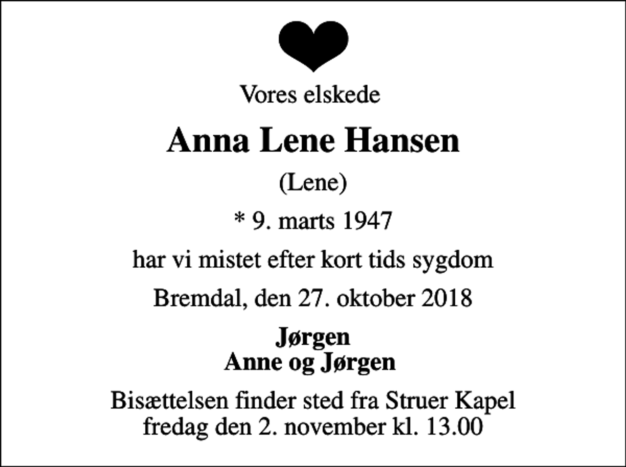 <p>Vores elskede<br />Anna Lene Hansen<br />(Lene)<br />* 9. marts 1947<br />har vi mistet efter kort tids sygdom<br />Bremdal, den 27. oktober 2018<br />Jørgen Anne og Jørgen<br />Bisættelsen finder sted fra Struer Kapel fredag den 2. november kl. 13.00</p>
