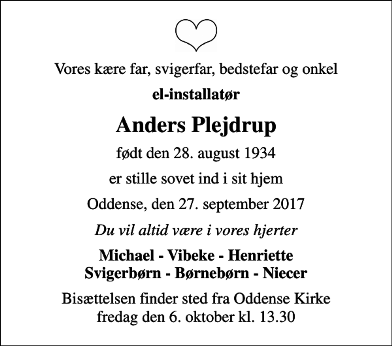 <p>Vores kære far, svigerfar, bedstefar og onkel<br />el-installatør<br />Anders Plejdrup<br />født den 28. august 1934<br />er stille sovet ind i sit hjem<br />Oddense, den 27. september 2017<br />Du vil altid være i vores hjerter<br />Michael - Vibeke - Henriette Svigerbørn - Børnebørn - Niecer<br />Bisættelsen finder sted fra Oddense Kirke fredag den 6. oktober kl. 13.30</p>