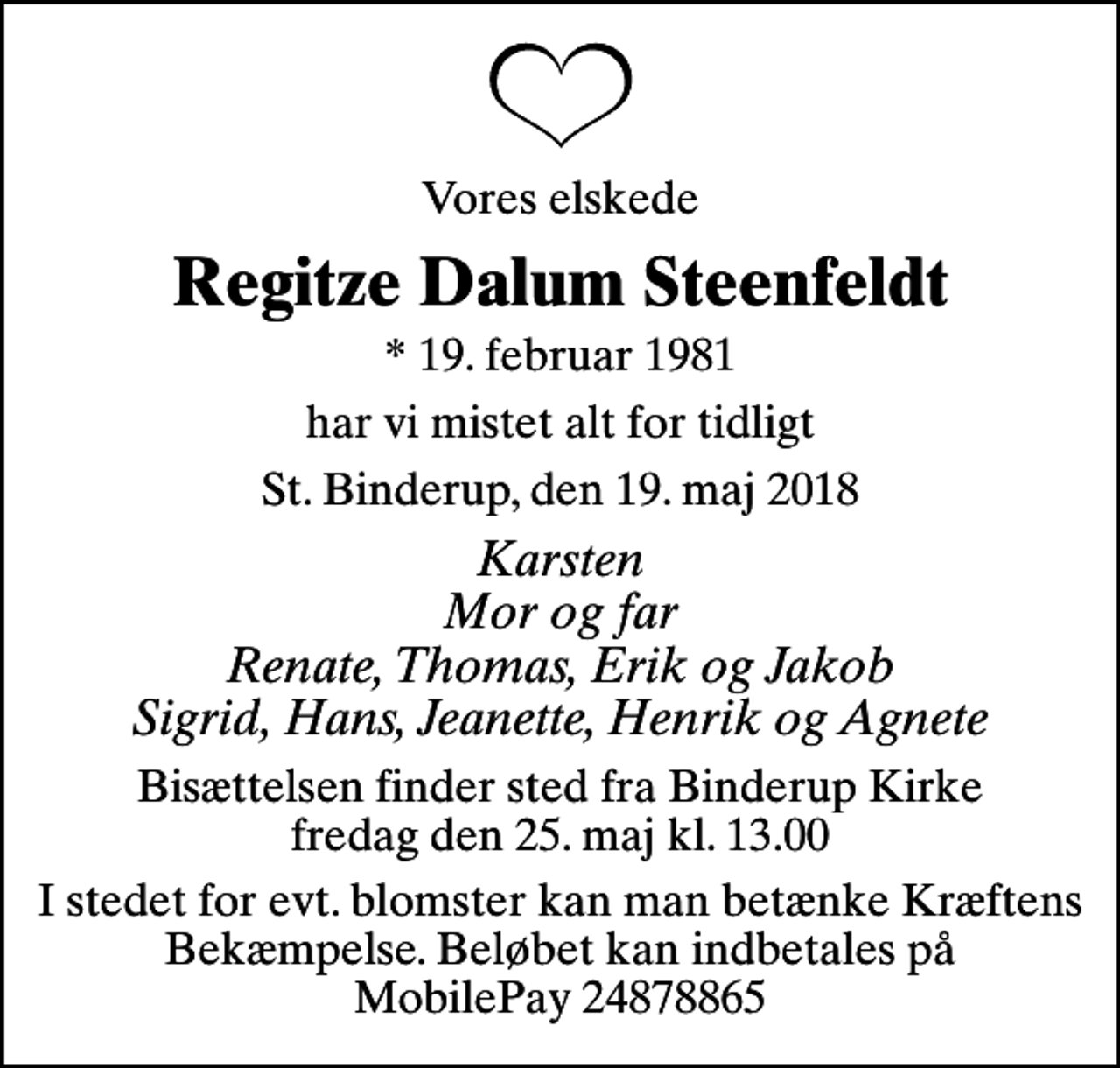 <p>Vores elskede<br />Regitze Dalum Steenfeldt<br />* 19. februar 1981<br />har vi mistet alt for tidligt<br />St. Binderup, den 19. maj 2018<br />Karsten Mor og far Renate, Thomas, Erik og Jakob Sigrid, Hans, Jeanette, Henrik og Agnete<br />Bisættelsen finder sted fra Binderup Kirke fredag den 25. maj kl. 13.00<br />I stedet for evt. blomster kan man betænke Kræftens Bekæmpelse. Beløbet kan indbetales på MobilePay 24878865</p>
