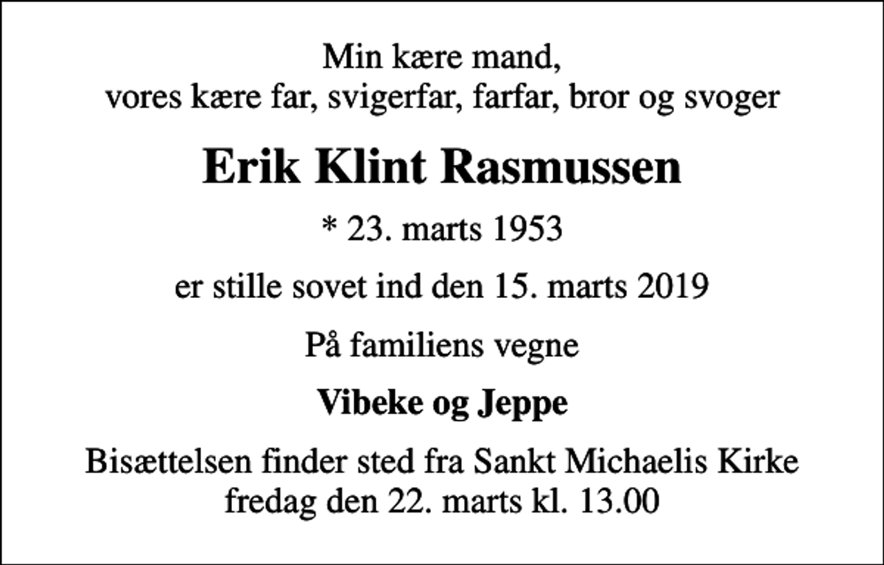 <p>Min kære mand, vores kære far, svigerfar, farfar, bror og svoger<br />Erik Klint Rasmussen<br />* 23. marts 1953<br />er stille sovet ind den 15. marts 2019<br />På familiens vegne<br />Vibeke og Jeppe<br />Bisættelsen finder sted fra Sankt Michaelis Kirke fredag den 22. marts kl. 13.00</p>