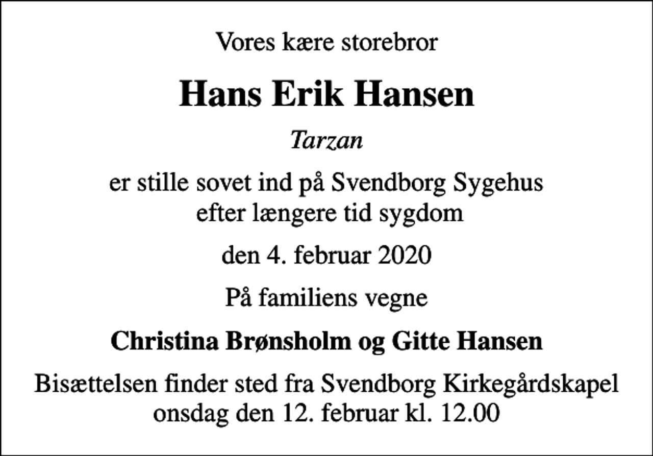 <p>Vores kære storebror<br />Hans Erik Hansen<br />Tarzan<br />er stille sovet ind på Svendborg Sygehus efter længere tid sygdom<br />den 4. februar 2020<br />På familiens vegne<br />Christina Brønsholm og Gitte Hansen<br />Bisættelsen finder sted fra Svendborg Kirkegårdskapel onsdag den 12. februar kl. 12.00</p>