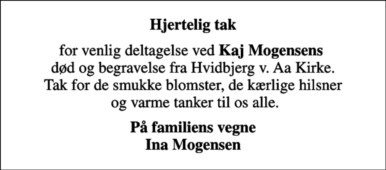 <p>Hjertelig tak<br />for venlig deltagelse ved <em>Kaj Mogensens</em> død og begravelse fra Hvidbjerg v. Aa Kirke. Tak for de smukke blomster, de kærlige hilsner og varme tanker til os alle.<br />På familiens vegne Ina Mogensen</p>