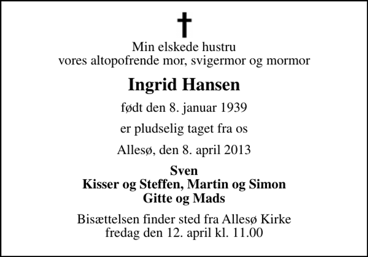 <p>Min elskede hustru vores altopofrende mor, svigermor og mormor<br />Ingrid Hansen<br />født den 8. januar 1939<br />er pludselig taget fra os<br />Allesø, den 8. april 2013<br />Sven Kisser og Steffen, Martin og Simon Gitte og Mads<br />Bisættelsen finder sted fra Allesø Kirke fredag den 12. april kl. 11.00</p>