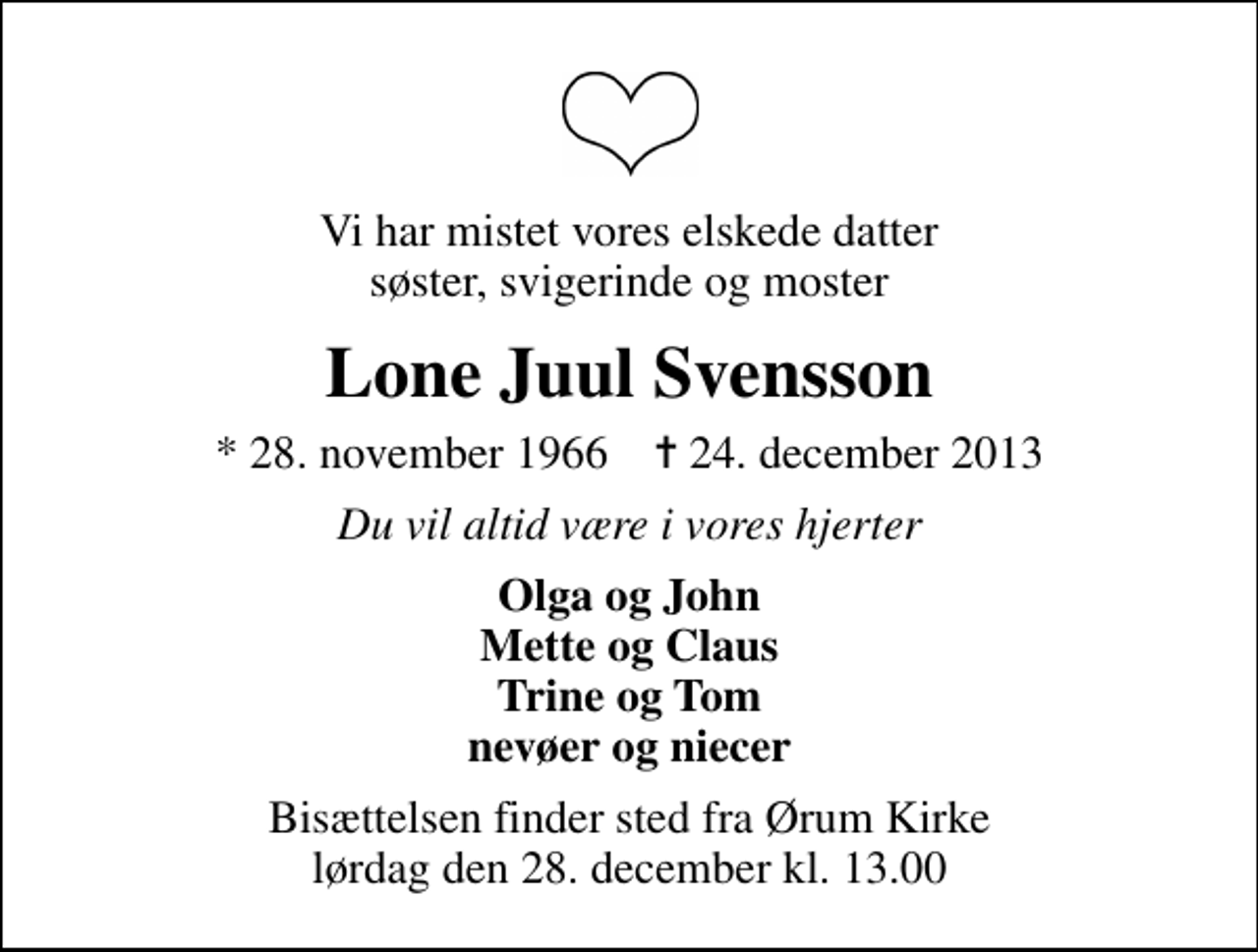 <p>Vi har mistet vores elskede datter søster, svigerinde og moster<br />Lone Juul Svensson<br />* 28. november 1966 ✝ 24. december 2013<br />Du vil altid være i vores hjerter<br />Olga og John Mette og Claus Trine og Tom nevøer og niecer<br />Bisættelsen finder sted fra Ørum Kirke lørdag den 28. december kl. 13.00</p>