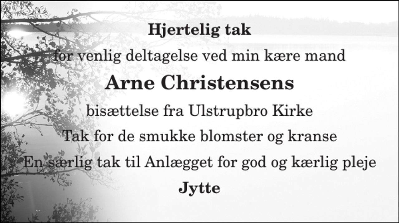 <p>Hjertelig tak<br />for venlig deltagelse ved min kære mand<br />Arne Christensens<br />bisættelse fra Ulstrupbro Kirke<br />Tak for de smukke blomster og kranse<br />En særlig tak til Anlægget for god og kærlig pleje<br />Jytte</p>