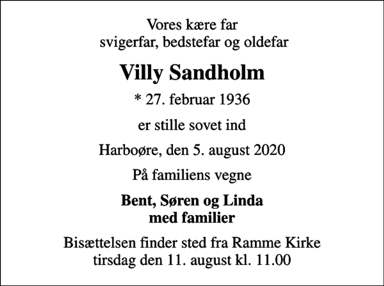<p>Vores kære far svigerfar, bedstefar og oldefar<br />Villy Sandholm<br />* 27. februar 1936<br />er stille sovet ind<br />Harboøre, den 5. august 2020<br />På familiens vegne<br />Bent, Søren og Linda med familier<br />Bisættelsen finder sted fra Ramme Kirke tirsdag den 11. august kl. 11.00</p>