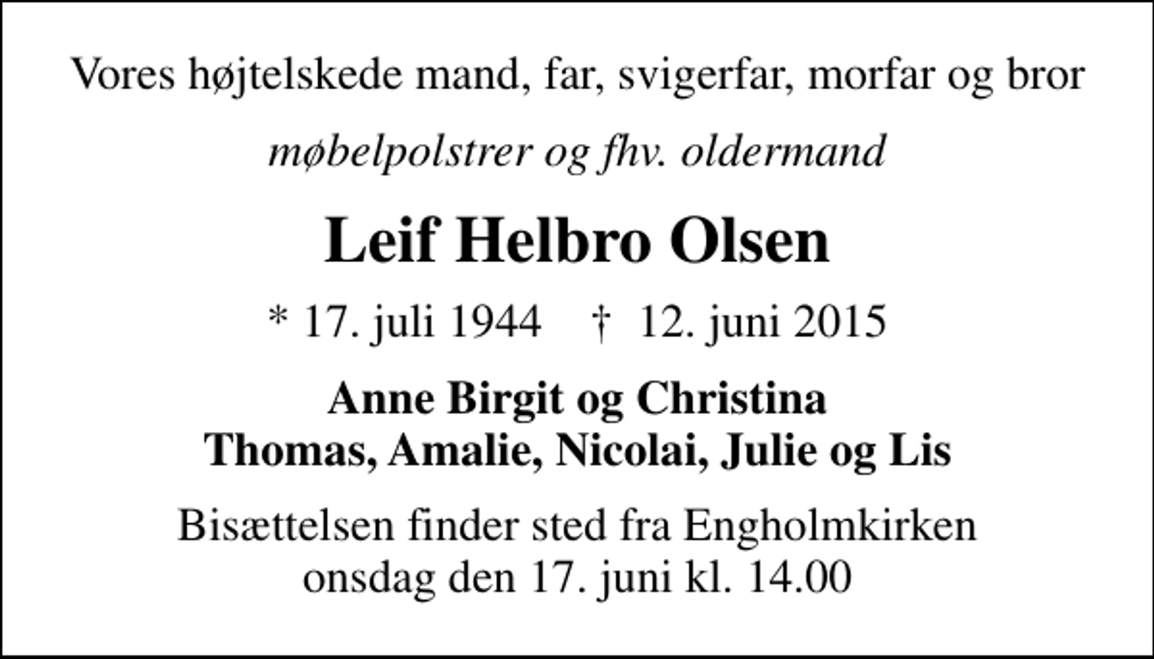 <p>Vores højtelskede mand, far, svigerfar, morfar og bror<br />møbelpolstrer og fhv. oldermand<br />Leif Helbro Olsen<br />* 17. juli 1944 ✝ 12. juni 2015<br />Anne Birgit og Christina Thomas, Amalie, Nicolai, Julie og Lis<br />Bisættelsen finder sted fra Engholmkirken onsdag den 17. juni kl. 14.00</p>