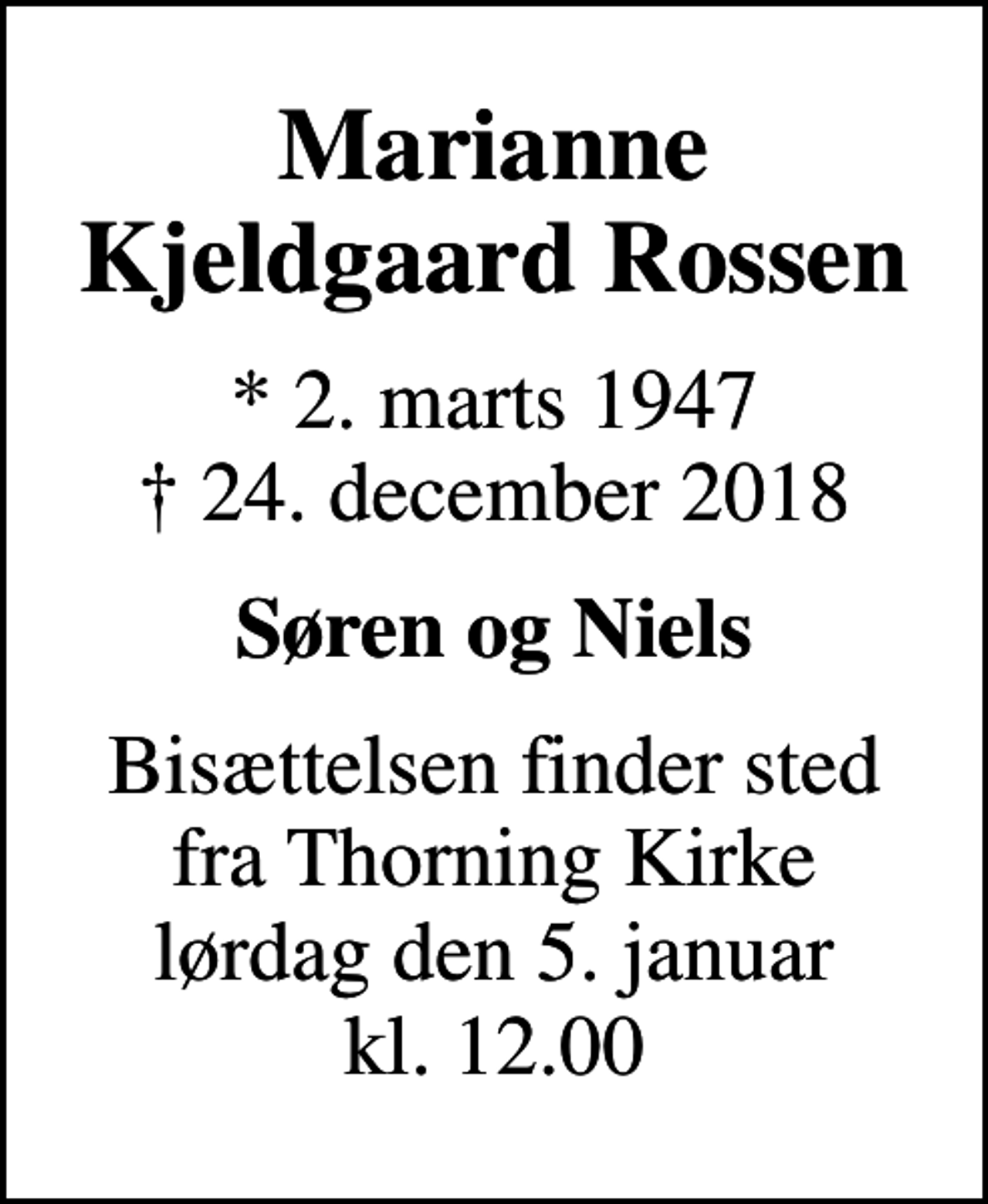 <p>Marianne Kjeldgaard Rossen<br />* 2. marts 1947<br />✝ 24. december 2018<br />Søren og Niels<br />Bisættelsen finder sted fra Thorning Kirke lørdag den 5. januar kl. 12.00</p>