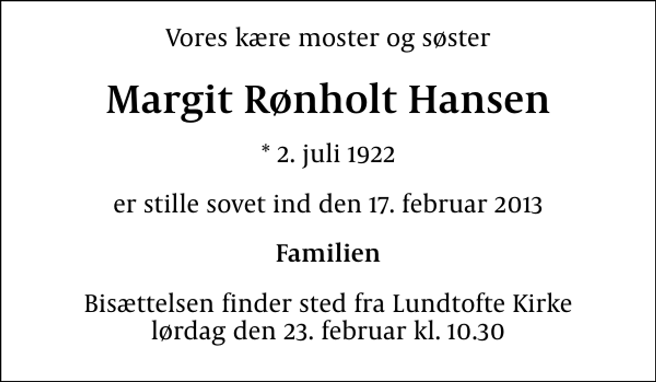<p>Vores kære moster og søster<br />Margit Rønholt Hansen<br />* 2. juli 1922<br />er stille sovet ind den 17. februar 2013<br />Familien<br />Bisættelsen finder sted fra Lundtofte Kirke lørdag den 23. februar kl. 10.30</p>