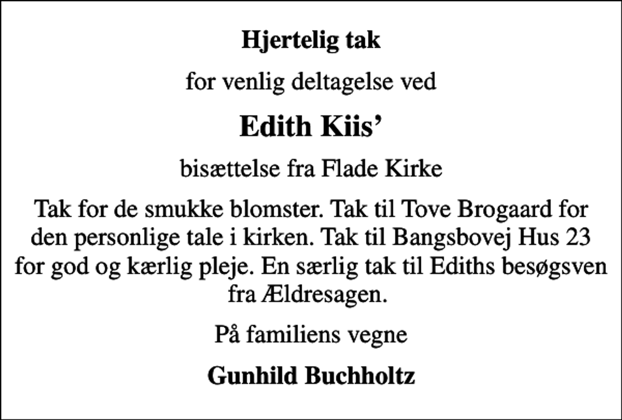 <p>Hjertelig tak<br />for venlig deltagelse ved<br />Edith Kiis<br />bisættelse fra Flade Kirke<br />Tak for de smukke blomster. Tak til Tove Brogaard for den personlige tale i kirken. Tak til Bangsbovej Hus 23 for god og kærlig pleje. En særlig tak til Ediths besøgsven fra Ældresagen.<br />På familiens vegne<br />Gunhild Buchholtz</p>