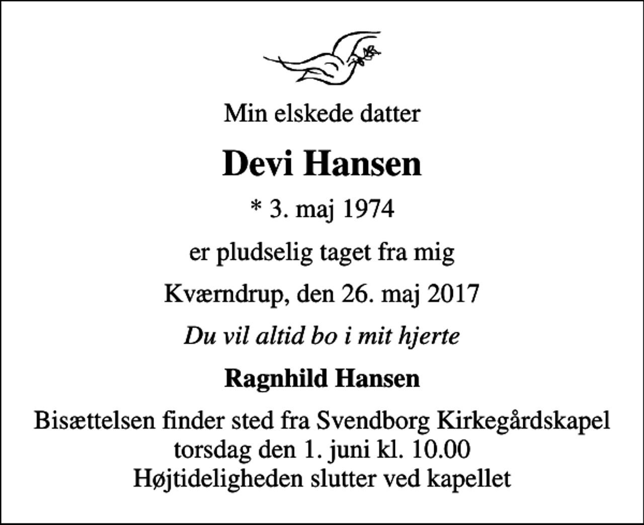 <p>Min elskede datter<br />Devi Hansen<br />* 3. maj 1974<br />er pludselig taget fra mig<br />Kværndrup, den 26. maj 2017<br />Du vil altid bo i mit hjerte<br />Ragnhild Hansen<br />Bisættelsen finder sted fra Svendborg Kirkegårdskapel torsdag den 1. juni kl. 10.00 Højtideligheden slutter ved kapellet</p>