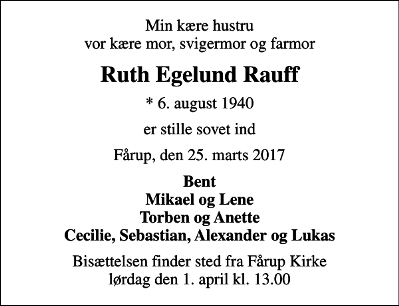 <p>Min kære hustru vor kære mor, svigermor og farmor<br />Ruth Egelund Rauff<br />* 6. august 1940<br />er stille sovet ind<br />Fårup, den 25. marts 2017<br />Bent Mikael og Lene Torben og Anette Cecilie, Sebastian, Alexander og Lukas<br />Bisættelsen finder sted fra Fårup Kirke lørdag den 1. april kl. 13.00</p>