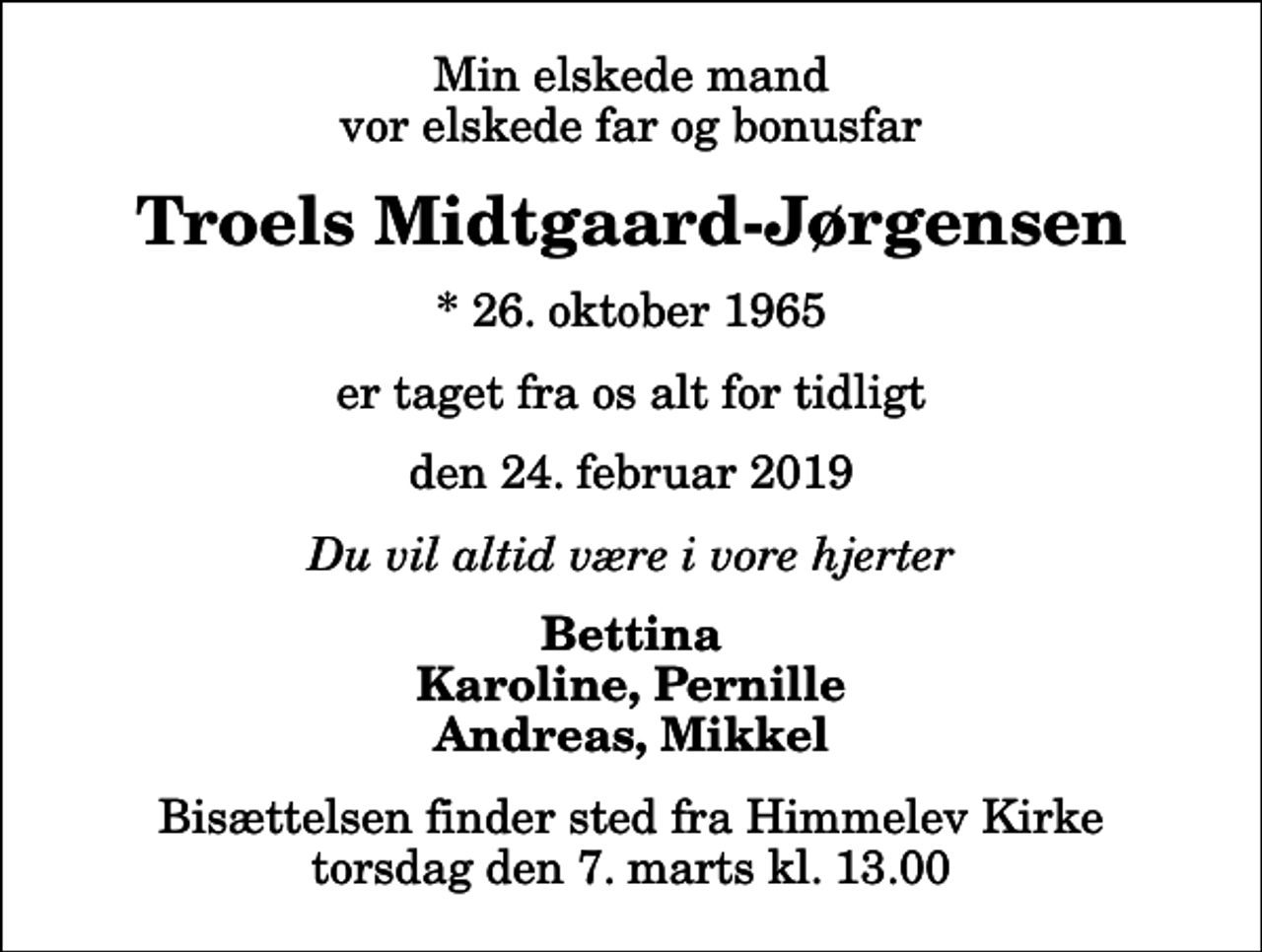 <p>Min elskede mand vor elskede far og bonusfar<br />Troels Midtgaard-Jørgensen<br />* 26. oktober 1965<br />er taget fra os alt for tidligt<br />den 24. februar 2019<br />Du vil altid være i vore hjerter<br />Bettina Karoline, Pernille Andreas, Mikkel<br />Bisættelsen finder sted fra Himmelev Kirke torsdag den 7. marts kl. 13.00</p>