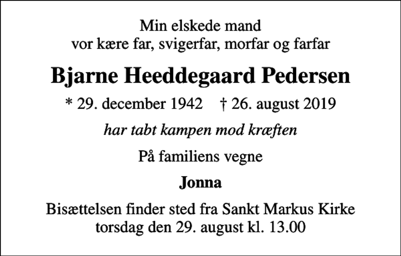 <p>Min elskede mand vor kære far, svigerfar, morfar og farfar<br />Bjarne Heeddegaard Pedersen<br />* 29. december 1942 ✝ 26. august 2019<br />har tabt kampen mod kræften<br />På familiens vegne<br />Jonna<br />Bisættelsen finder sted fra Sankt Markus Kirke torsdag den 29. august kl. 13.00</p>