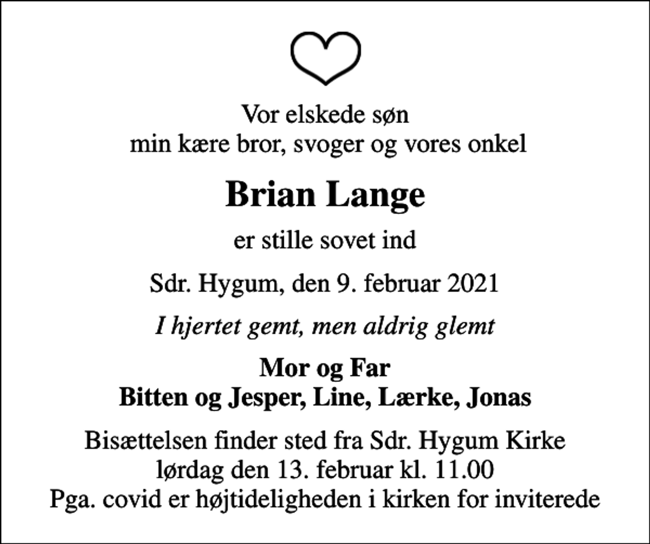 <p>Vor elskede søn min kære bror, svoger og vores onkel<br />Brian Lange<br />er stille sovet ind<br />Sdr. Hygum, den 9. februar 2021<br />I hjertet gemt, men aldrig glemt<br />Mor og Far Bitten og Jesper, Line, Lærke, Jonas<br />Bisættelsen finder sted fra Sdr. Hygum Kirke lørdag den 13. februar kl. 11.00 Pga. covid er højtideligheden i kirken for inviterede</p>