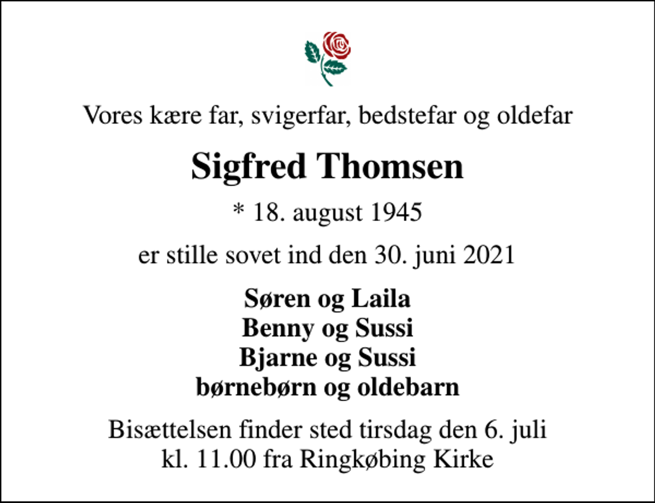 <p>Vores kære far, svigerfar, bedstefar og oldefar<br />Sigfred Thomsen<br />* 18. august 1945<br />er stille sovet ind den 30. juni 2021<br />Søren og Laila Benny og Sussi Bjarne og Sussi børnebørn og oldebarn<br />Bisættelsen finder sted tirsdag den 6. juli kl. 11.00 fra Ringkøbing Kirke</p>