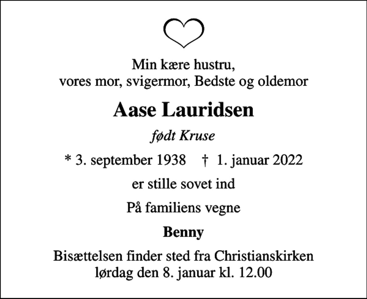 <p>Min kære hustru, vores mor, svigermor, Bedste og oldemor<br />Aase Lauridsen<br />født Kruse<br />* 3. september 1938 ✝ 1. januar 2022<br />er stille sovet ind<br />På familiens vegne<br />Benny<br />Bisættelsen finder sted fra Christianskirken lørdag den 8. januar kl. 12.00</p>