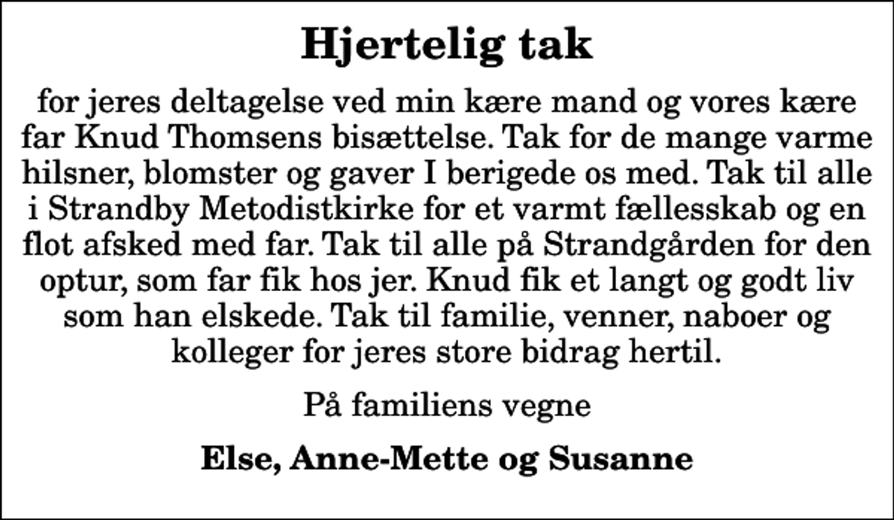 <p>Hjertelig tak<br />for jeres deltagelse ved min kære mand og vores kære far Knud Thomsens bisættelse. Tak for de mange varme hilsner, blomster og gaver I berigede os med. Tak til alle i Strandby Metodistkirke for et varmt fællesskab og en flot afsked med far. Tak til alle på Strandgården for den optur, som far fik hos jer. Knud fik et langt og godt liv som han elskede. Tak til familie, venner, naboer og kolleger for jeres store bidrag hertil.<br />På familiens vegne<br />Else, Anne-Mette og Susanne</p>