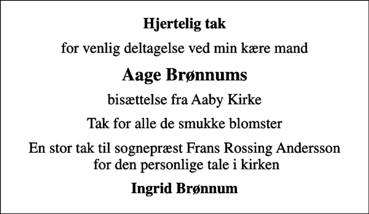 <p>Hjertelig tak<br />for venlig deltagelse ved min kære mand<br />Aage Brønnums<br />bisættelse fra Aaby Kirke<br />Tak for alle de smukke blomster<br />En stor tak til sognepræst Frans Rossing Andersson for den personlige tale i kirken<br />Ingrid Brønnum</p>