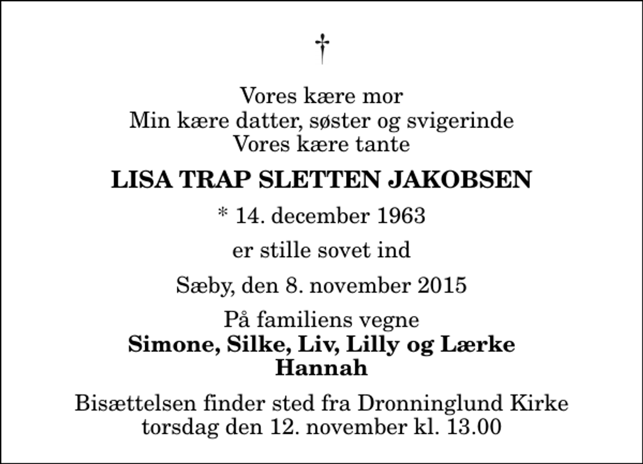<p>Vores kære mor Min kære datter, søster og svigerinde Vores kære tante<br />Lisa Trap Sletten Jakobsen<br />* 14. december 1963<br />er stille sovet ind<br />Sæby, den 8. november 2015<br />På familiens vegne<br />Simone, Silke, Liv, Lilly og Lærke Hannah<br />Bisættelsen finder sted fra Dronninglund Kirke torsdag den 12. november kl. 13.00</p>