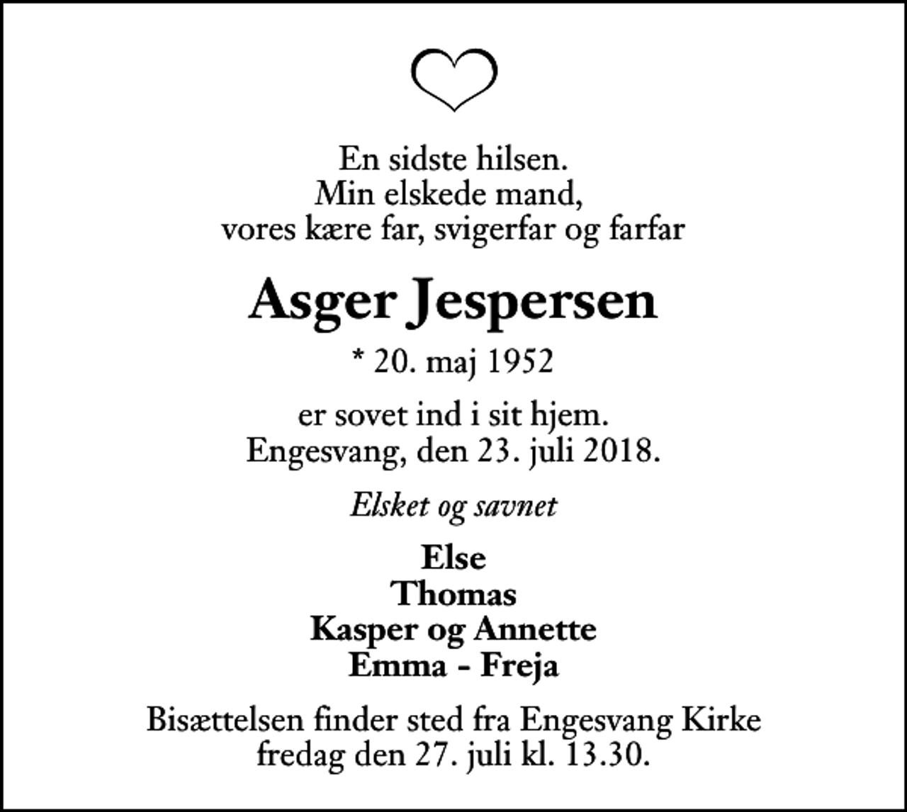 <p>En sidste hilsen. Min elskede mand, vores kære far, svigerfar og farfar<br />Asger Jespersen<br />* 20. maj 1952<br />er sovet ind i sit hjem. Engesvang, den 23. juli 2018.<br />Elsket og savnet<br />Else Thomas Kasper og Annette Emma - Freja<br />Bisættelsen finder sted fra Engesvang Kirke fredag den 27. juli kl. 13.30</p>