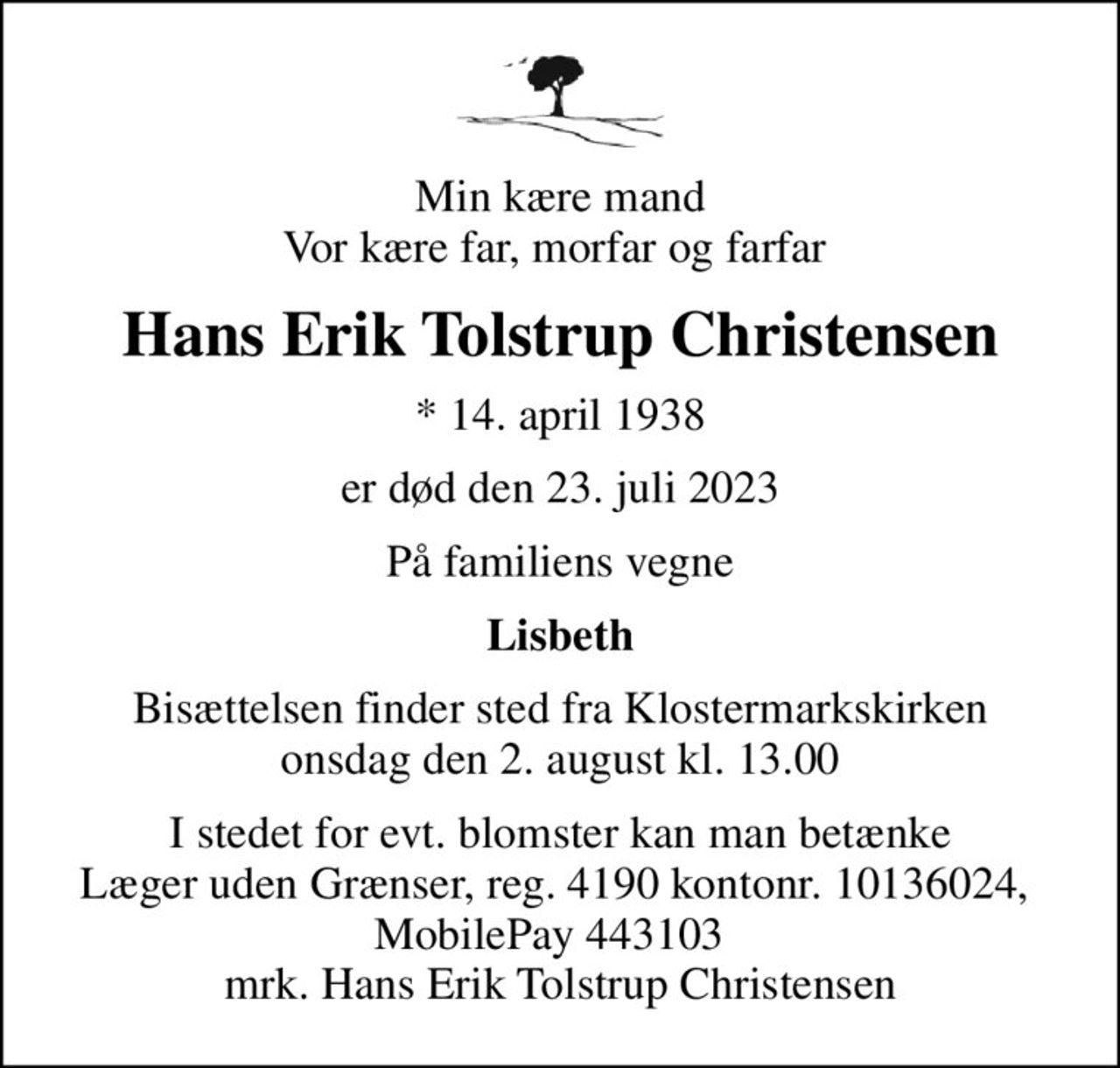 Min kære mand Vor kære far, morfar og farfar 
Hans Erik Tolstrup Christensen
* 14. april 1938
er død den 23. juli 2023
På familiens vegne
Lisbeth
Bisættelsen finder sted fra Klostermarkskirken  onsdag den 2. august kl. 13.00 
I stedet for evt. blomster kan man betænke
					Læger uden Grænser reg.4190kontonr.10136024mrk. Hans Erik Tolstrup
					Christensen