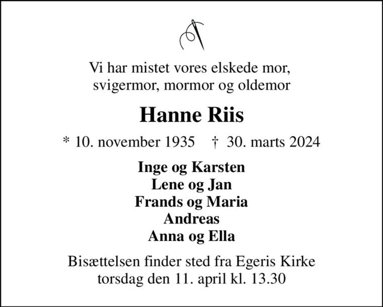 Vi har mistet vores elskede mor,  svigermor, mormor og oldemor
Hanne Riis
* 10. november 1935    ✝ 30. marts 2024
Inge og Karsten Lene og Jan Frands og Maria Andreas Anna og Ella
Bisættelsen finder sted fra Egeris Kirke  torsdag den 11. april kl. 13.30