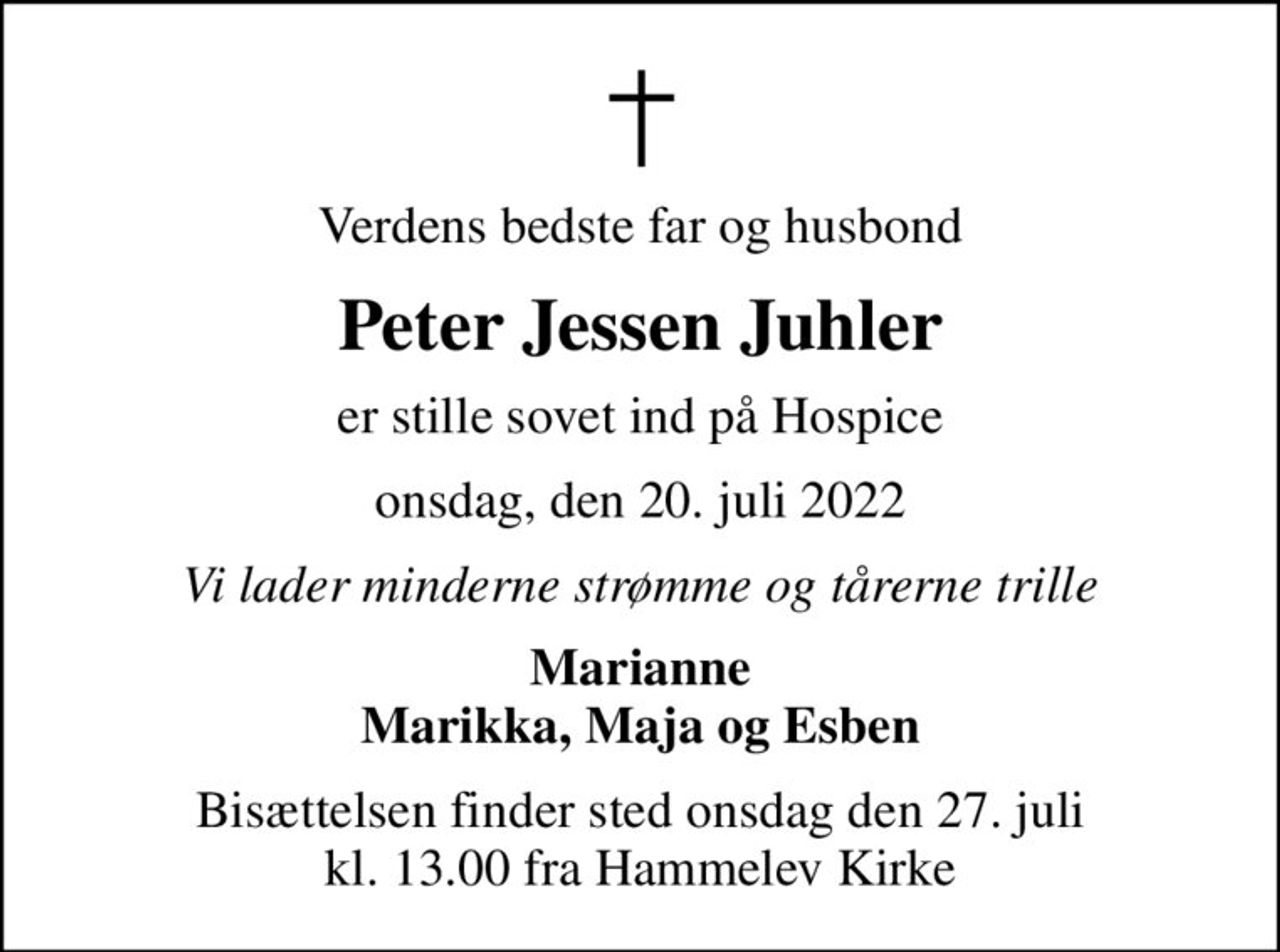 Verdens bedste far og husbond
Peter Jessen Juhler
er stille sovet ind på Hospice
onsdag, den 20. juli 2022
Vi lader minderne strømme og tårerne trille
Marianne Marikka, Maja og Esben
Bisættelsen finder sted onsdag den 27. juli kl. 13.00 fra Hammelev Kirke