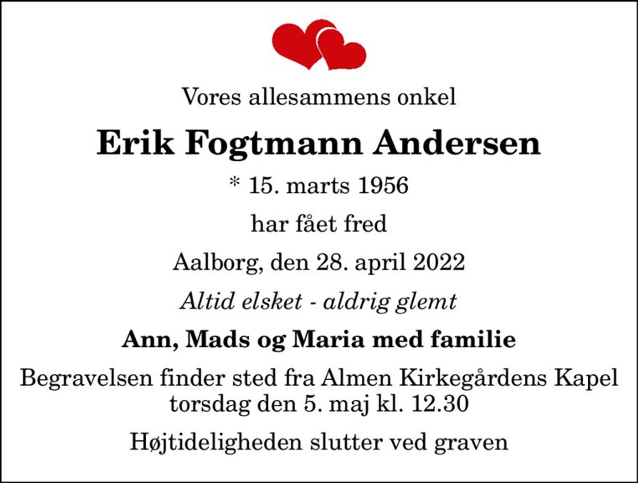 Vores allesammens onkel
Erik Fogtmann Andersen
* 15. marts 1956
har fået fred
Aalborg, den 28. april 2022
Altid elsket - aldrig glemt
Ann, Mads og Maria med familie
Begravelsen finder sted fra Almen Kirkegårdens Kapel  torsdag den 5. maj kl. 12.30  Højtideligheden slutter ved graven