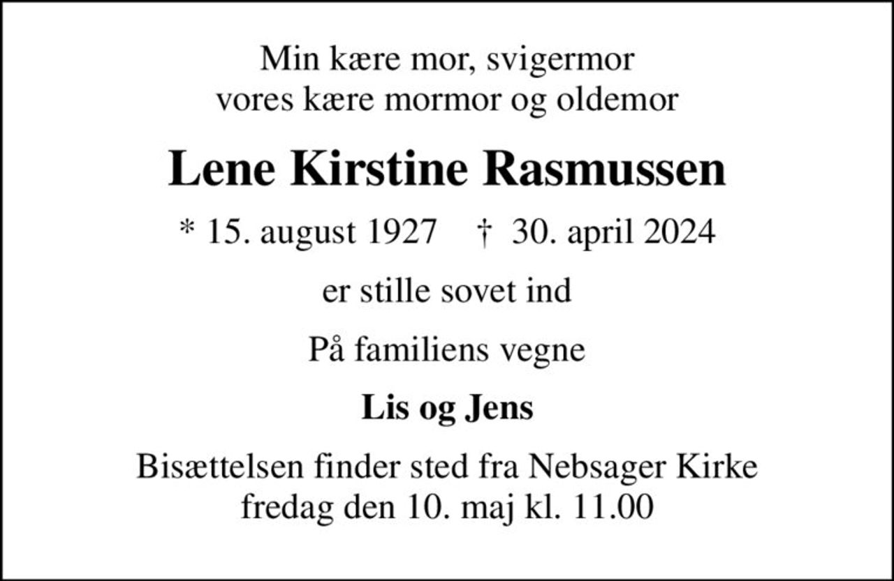 Min kære mor, svigermor vores kære mormor og oldemor
Lene Kirstine Rasmussen
* 15. august 1927    ✝ 30. april 2024
er stille sovet ind
På familiens vegne
Lis og Jens
Bisættelsen finder sted fra Nebsager Kirke  fredag den 10. maj kl. 11.00