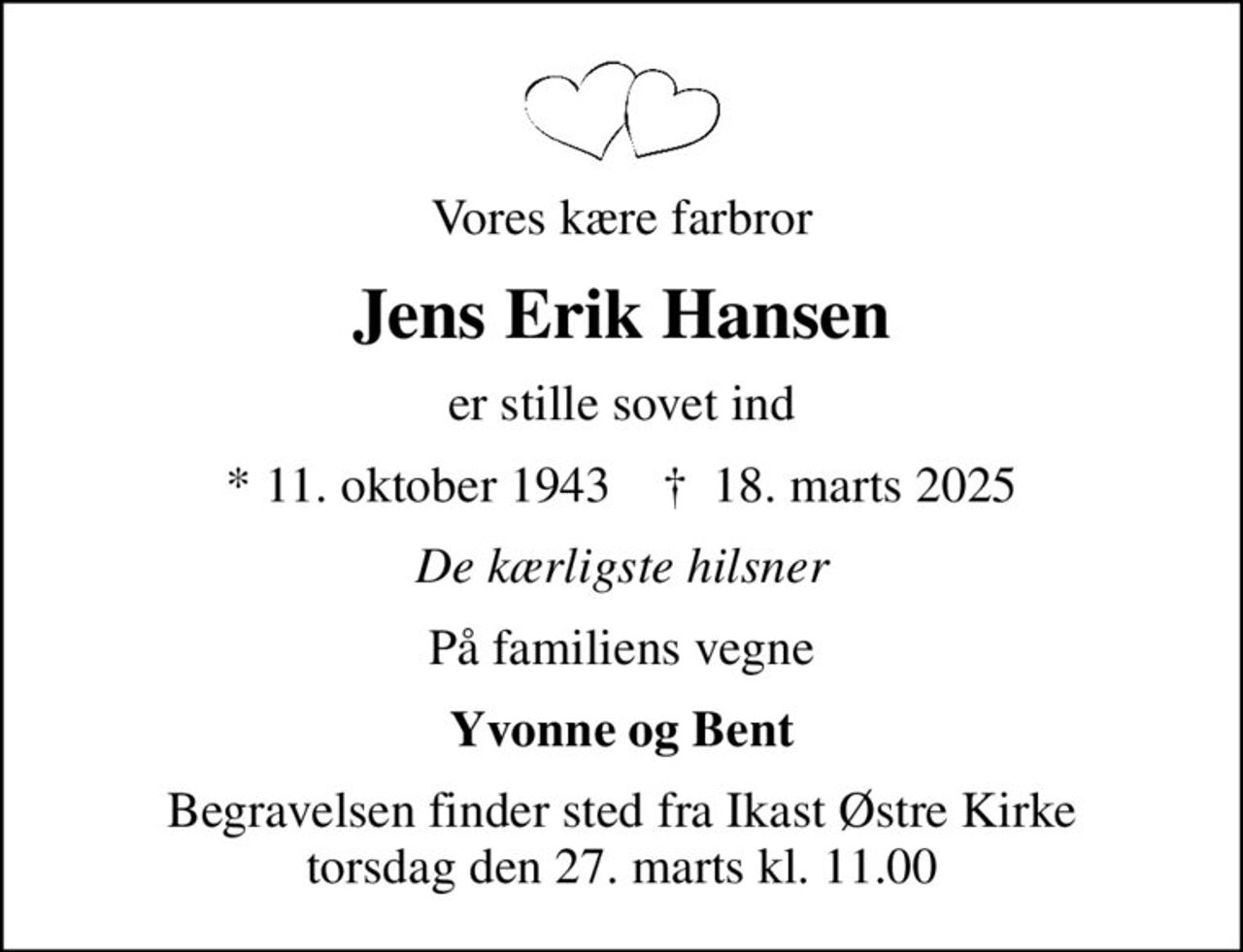 Vores kære farbror
Jens Erik Hansen
er stille sovet ind
* 11. oktober 1943    ✝ 18. marts 2025
De kærligste hilsner
På familiens vegne
Yvonne og Bent
Begravelsen finder sted fra Ikast Østre Kirke  torsdag den 27. marts kl. 11.00