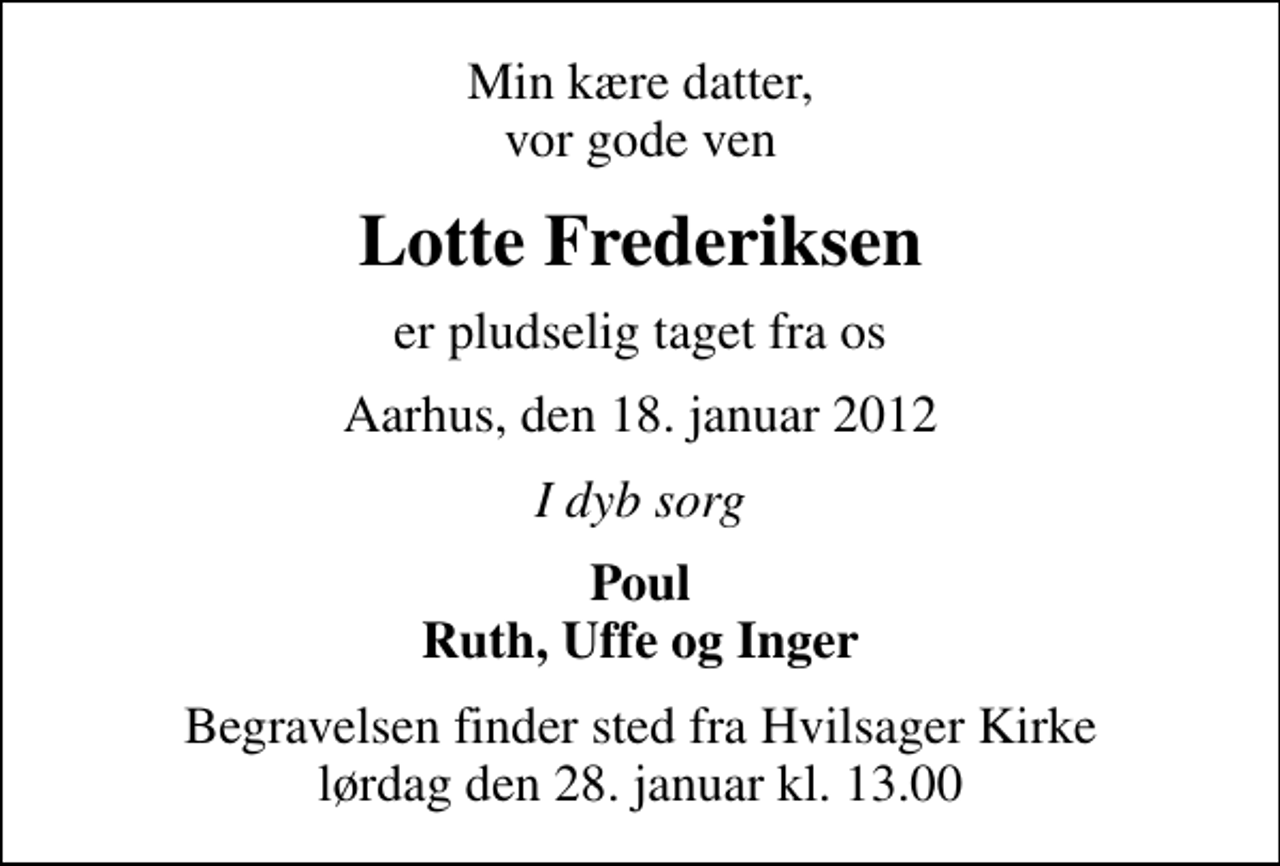 <p>Min kære datter, vor gode ven<br />Lotte Frederiksen<br />er pludselig taget fra os<br />Aarhus, den 18. januar 2012<br />I dyb sorg<br />Poul Ruth, Uffe og Inger<br />Begravelsen finder sted fra Hvilsager Kirke lørdag den 28. januar kl. 13.00</p>