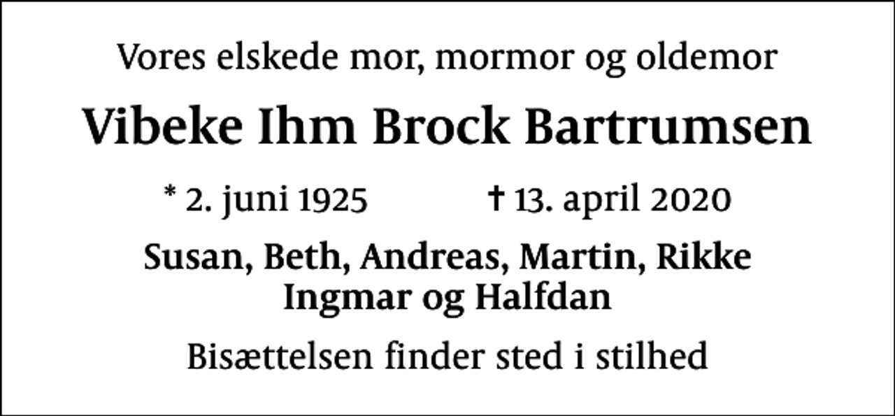 <p>Vores elskede mor, mormor og oldemor<br />Vibeke Ihm Brock Bartrumsen<br />* 2. juni 1925 ✝ 13. april 2020<br />Susan, Beth, Andreas, Martin, Rikke Ingmar og Halfdan<br />Bisættelsen finder sted i stilhed</p>