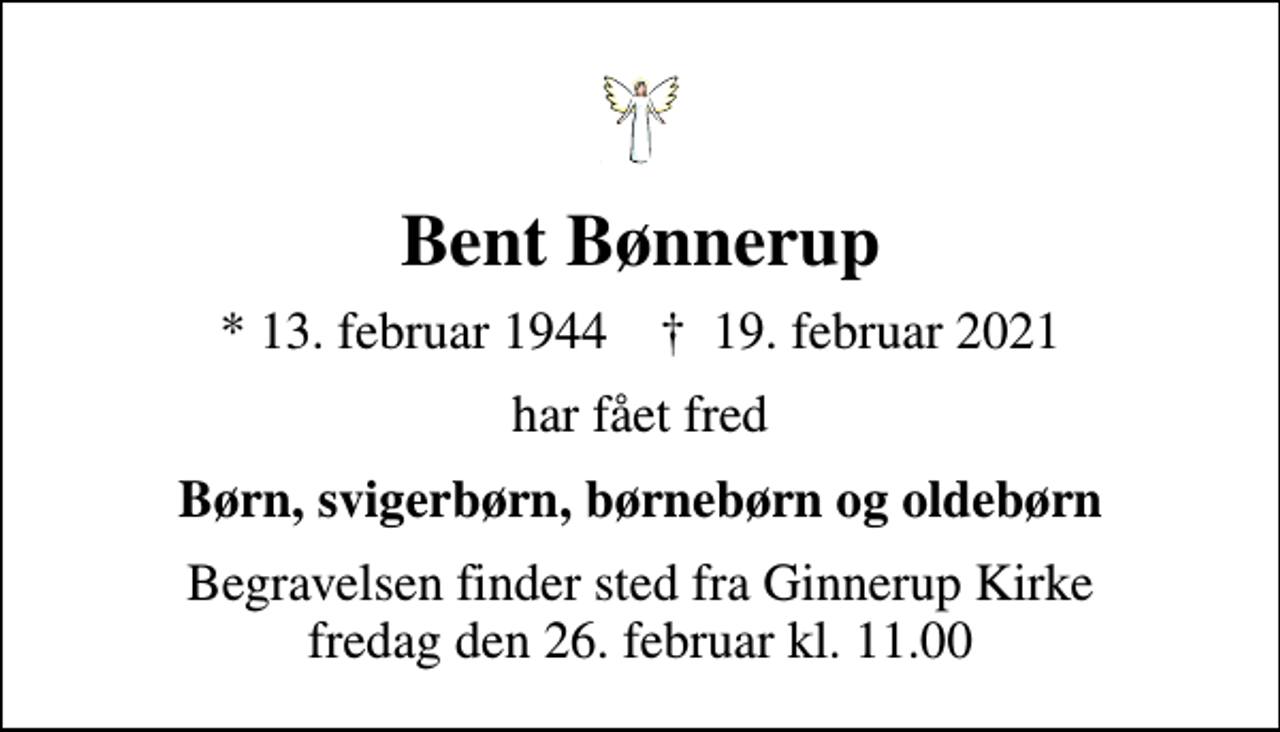 <p>Bent Bønnerup<br />* 13. februar 1944 ✝ 19. februar 2021<br />har fået fred<br />Børn, svigerbørn, børnebørn og oldebørn<br />Begravelsen finder sted fra Ginnerup Kirke fredag den 26. februar kl. 11.00</p>