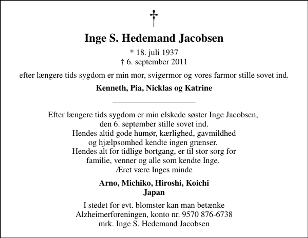 <p>Inge S. Hedemand Jacobsen<br />* 18. juli 1937<br />✝ 6. september 2011<br />efter længere tids sygdom er min mor, svigermor og vores farmor stille sovet ind.<br />Kenneth, Pia, Nicklas og Katrine<br />Efter længere tids sygdom er min elskede søster Inge Jacobsen, den 6. september stille sovet ind. Hendes altid gode humør, kærlighed, gavmildhed og hjælpsomhed kendte ingen grænser. Hendes alt for tidlige bortgang, er til stor sorg for familie, venner og alle som kendte Inge. Æret være Inges minde<br />Arno, Michiko, Hiroshi, Koichi Japan<br />I stedet for evt. blomster kan man betænke Alzheimerforeningen, konto nr. 9570 876-6738 mrk. Inge S. Hedemand Jacobsen</p>