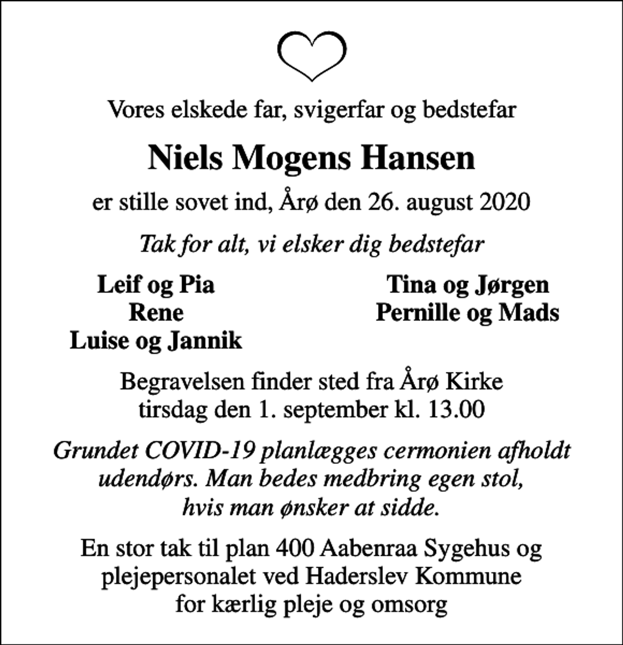<p>Vores elskede far, svigerfar og bedstefar<br />Niels Mogens Hansen<br />er stille sovet ind, Årø den 26. august 2020<br />Tak for alt, vi elsker dig bedstefar<br />Leif og Pia<br />Tina og Jørgen<br />Rene<br />Pernille og Mads<br />Luise og Jannik<br />Begravelsen finder sted fra Årø Kirke tirsdag den 1. september kl. 13.00<br />Grundet COVID-19 planlægges cermonien afholdt udendørs. Man bedes medbring egen stol, hvis man ønsker at sidde.<br />En stor tak til plan 400 Aabenraa Sygehus og plejepersonalet ved Haderslev Kommune for kærlig pleje og omsorg</p>