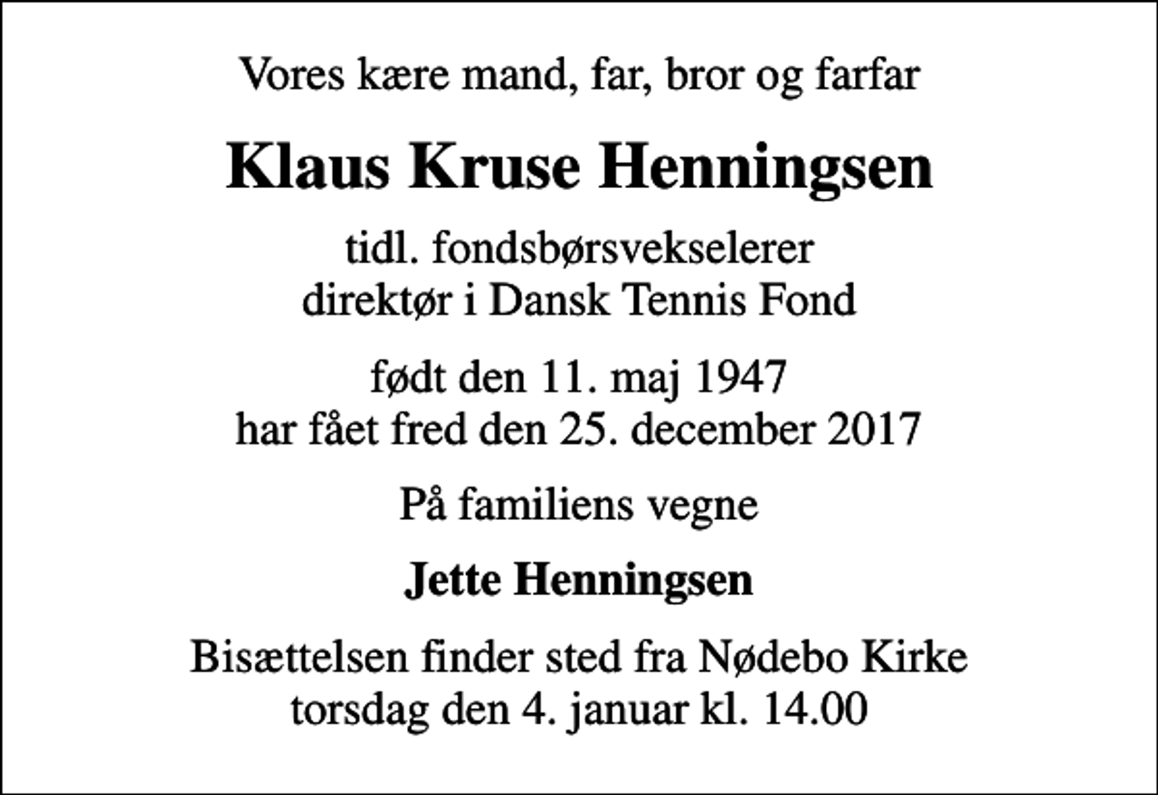 <p>Vores kære mand, far, bror og farfar<br />Klaus Kruse Henningsen<br />tidl. fondsbørsvekselerer direktør i Dansk Tennis Fond<br />født den 11. maj 1947 har fået fred den 25. december 2017<br />På familiens vegne<br />Jette Henningsen<br />Bisættelsen finder sted fra Nødebo Kirke torsdag den 4. januar kl. 14.00</p>