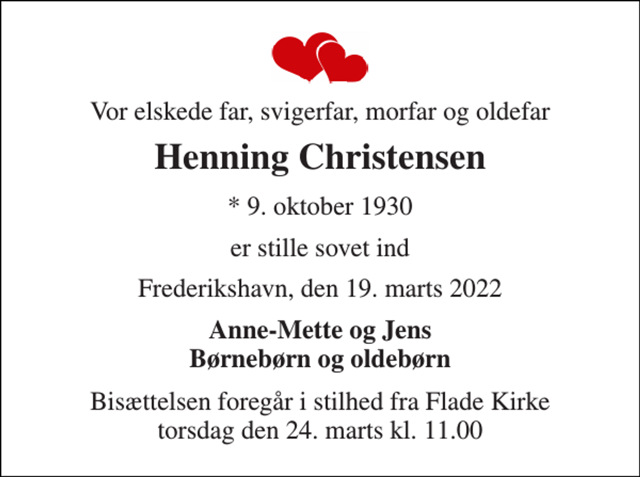 <p>Vor elskede far, svigerfar, morfar og oldefar<br />Henning Christensen<br />* 9. oktober 1930<br />er stille sovet ind<br />Frederikshavn, den 19. marts 2022<br />Anne-Mette og Jens Børnebørn og oldebørn<br />Bisættelsen foregår i stilhed fra Flade Kirke torsdag den 24. marts kl. 11.00</p>