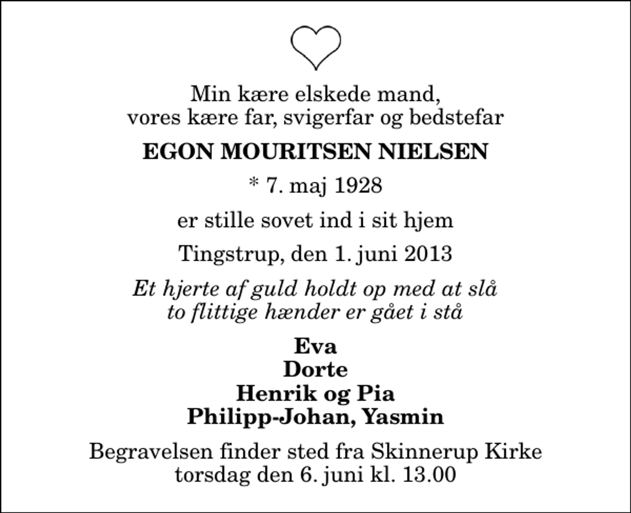 <p>Min kære elskede mand, vores kære far, svigerfar og bedstefar<br />Egon Mouritsen Nielsen<br />* 7. maj 1928<br />er stille sovet ind i sit hjem<br />Tingstrup, den 1. juni 2013<br />Et hjerte af guld holdt op med at slå to flittige hænder er gået i stå<br />Eva Dorte Henrik og Pia Philipp-Johan, Yasmin<br />Begravelsen finder sted fra Skinnerup Kirke torsdag den 6. juni kl. 13.00</p>