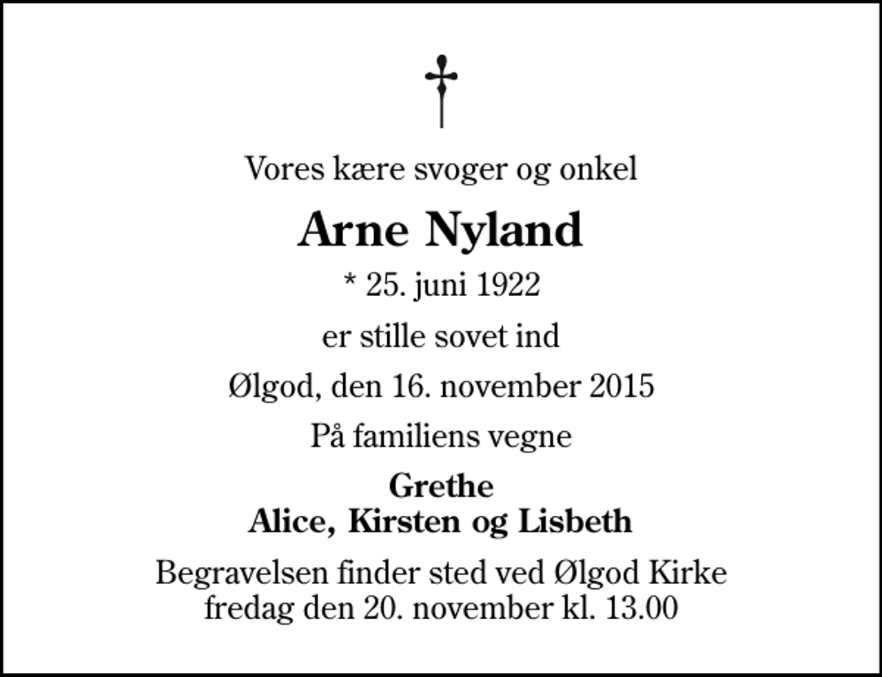<p>Vores kære svoger og onkel<br />Arne Nyland<br />* 25. juni 1922<br />er stille sovet ind<br />Ølgod, den 16. november 2015<br />På familiens vegne<br />Grethe Alice, Kirsten og Lisbeth<br />Begravelsen finder sted ved Ølgod Kirke fredag den 20. november kl. 13.00</p>